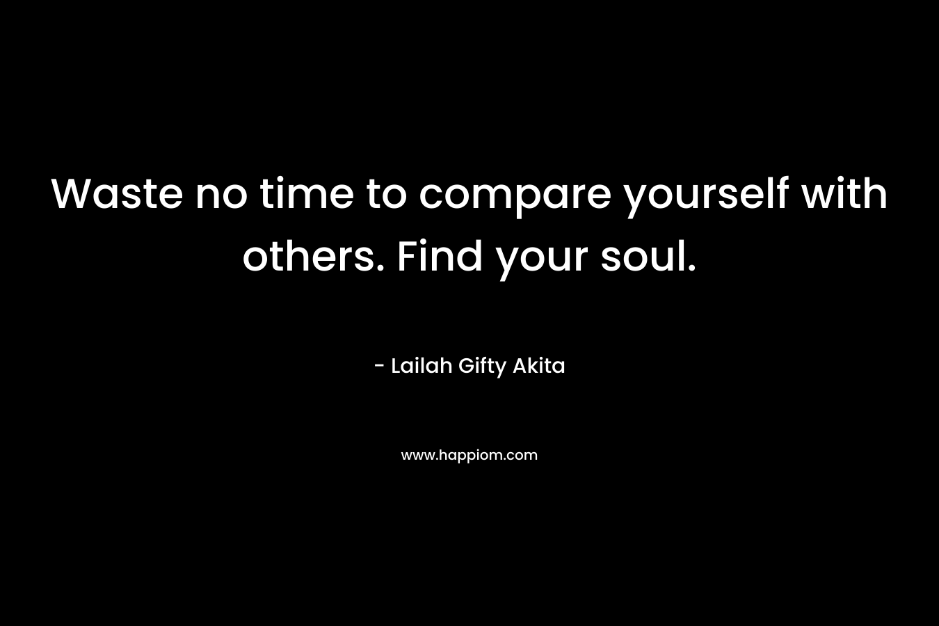 Waste no time to compare yourself with others. Find your soul.