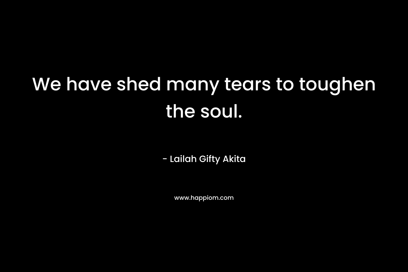 We have shed many tears to toughen the soul. – Lailah Gifty Akita