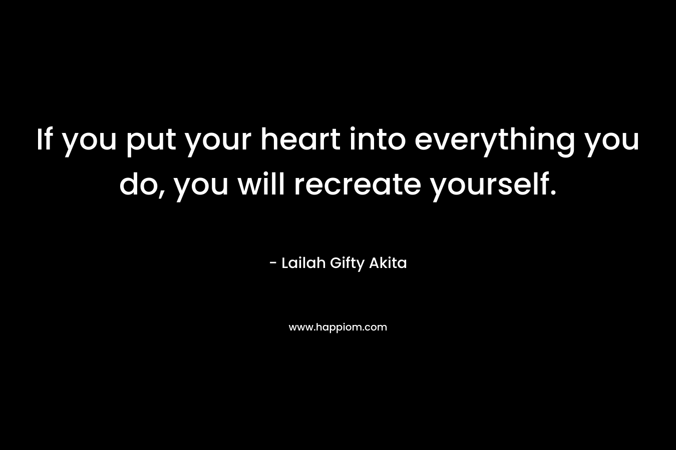 If you put your heart into everything you do, you will recreate yourself.