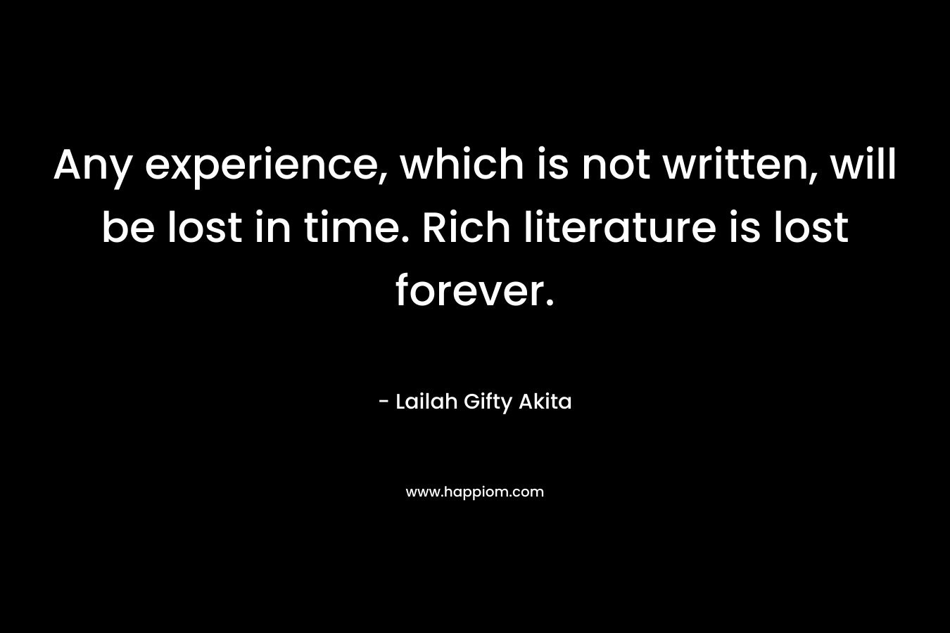 Any experience, which is not written, will be lost in time. Rich literature is lost forever.