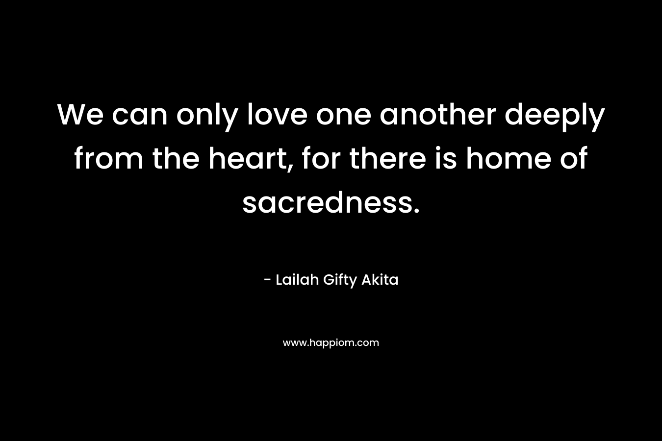 We can only love one another deeply from the heart, for there is home of sacredness.