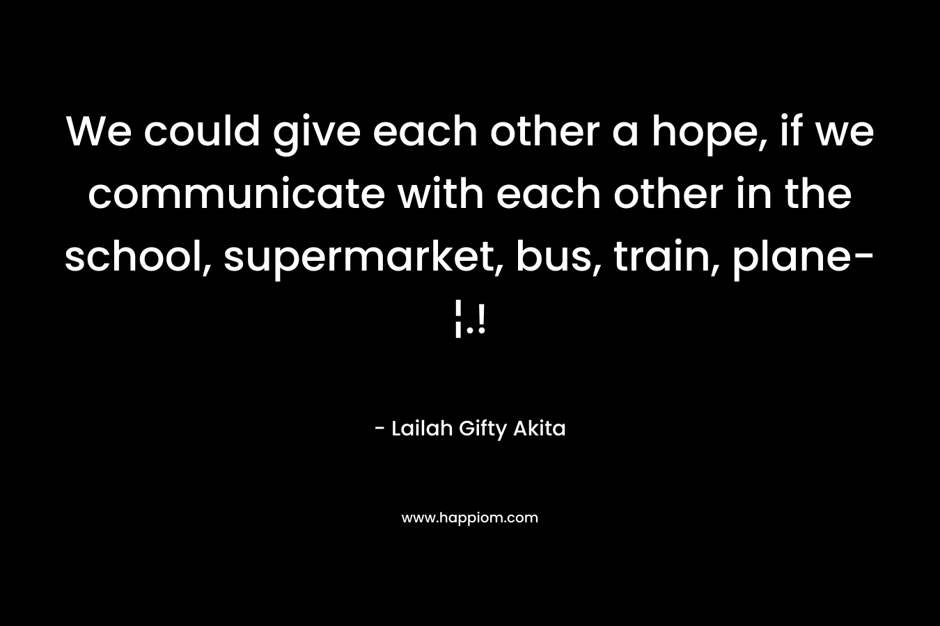 We could give each other a hope, if we communicate with each other in the school, supermarket, bus, train, plane-¦.!