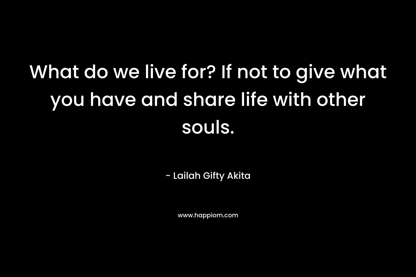 What do we live for? If not to give what you have and share life with other souls.