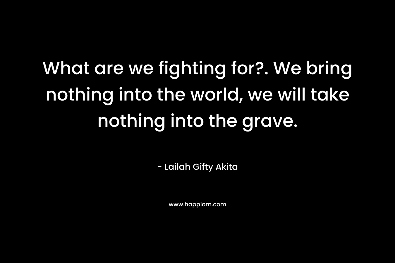 What are we fighting for?. We bring nothing into the world, we will take nothing into the grave.