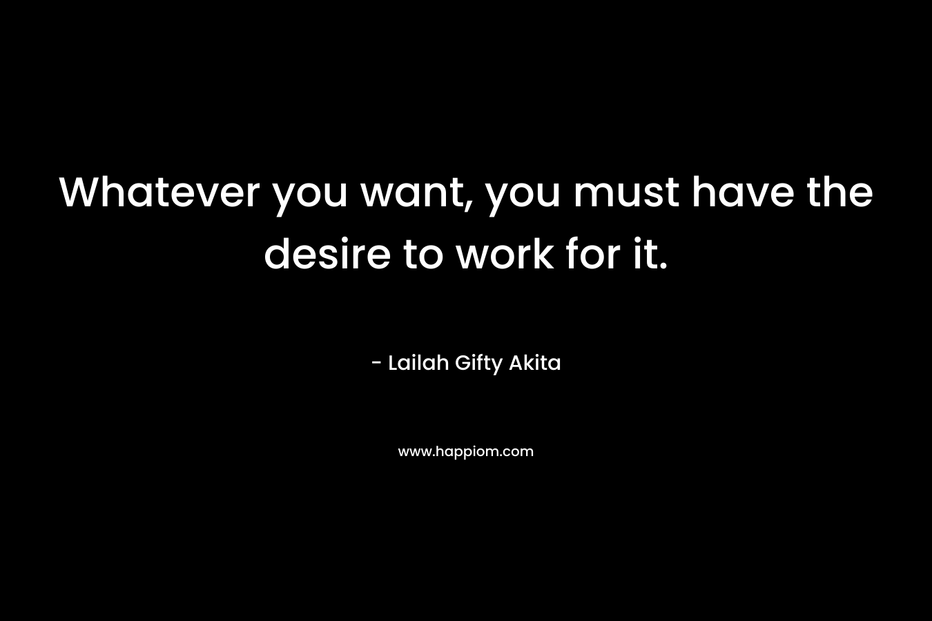 Whatever you want, you must have the desire to work for it.