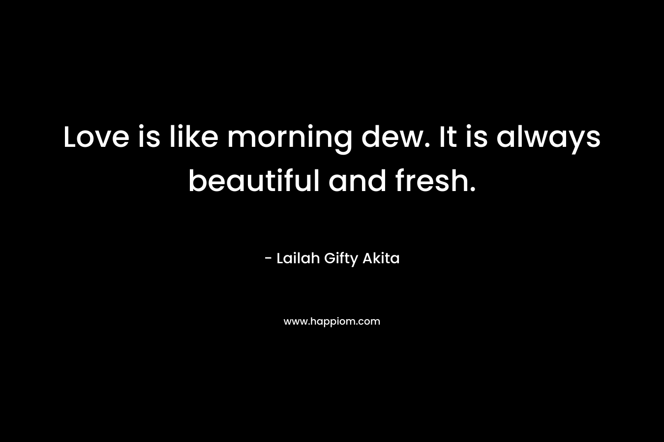 Love is like morning dew. It is always beautiful and fresh.