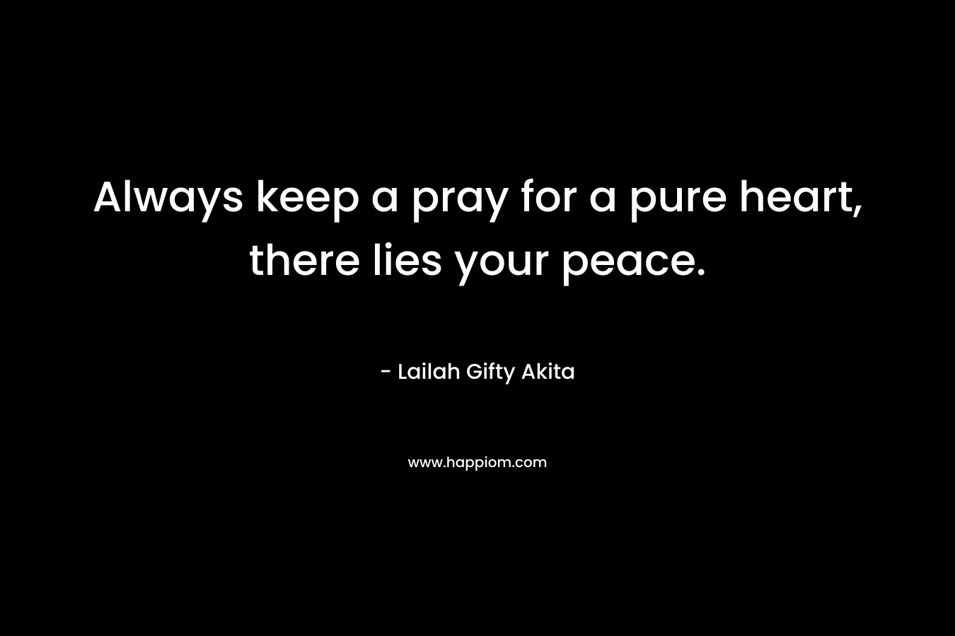 Always keep a pray for a pure heart, there lies your peace.