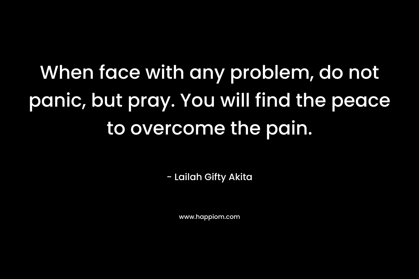 When face with any problem, do not panic, but pray. You will find the peace to overcome the pain.