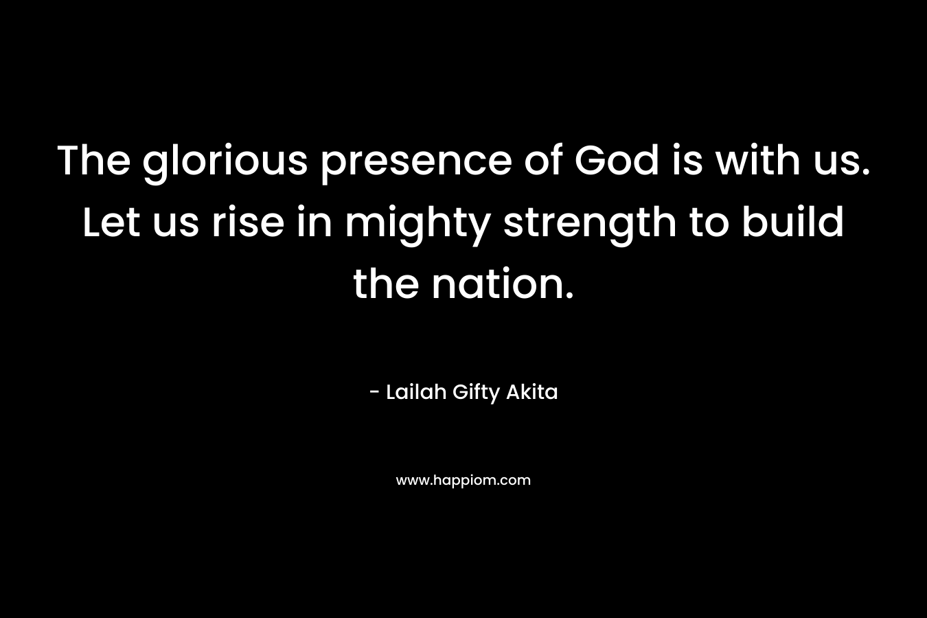 The glorious presence of God is with us. Let us rise in mighty strength to build the nation.