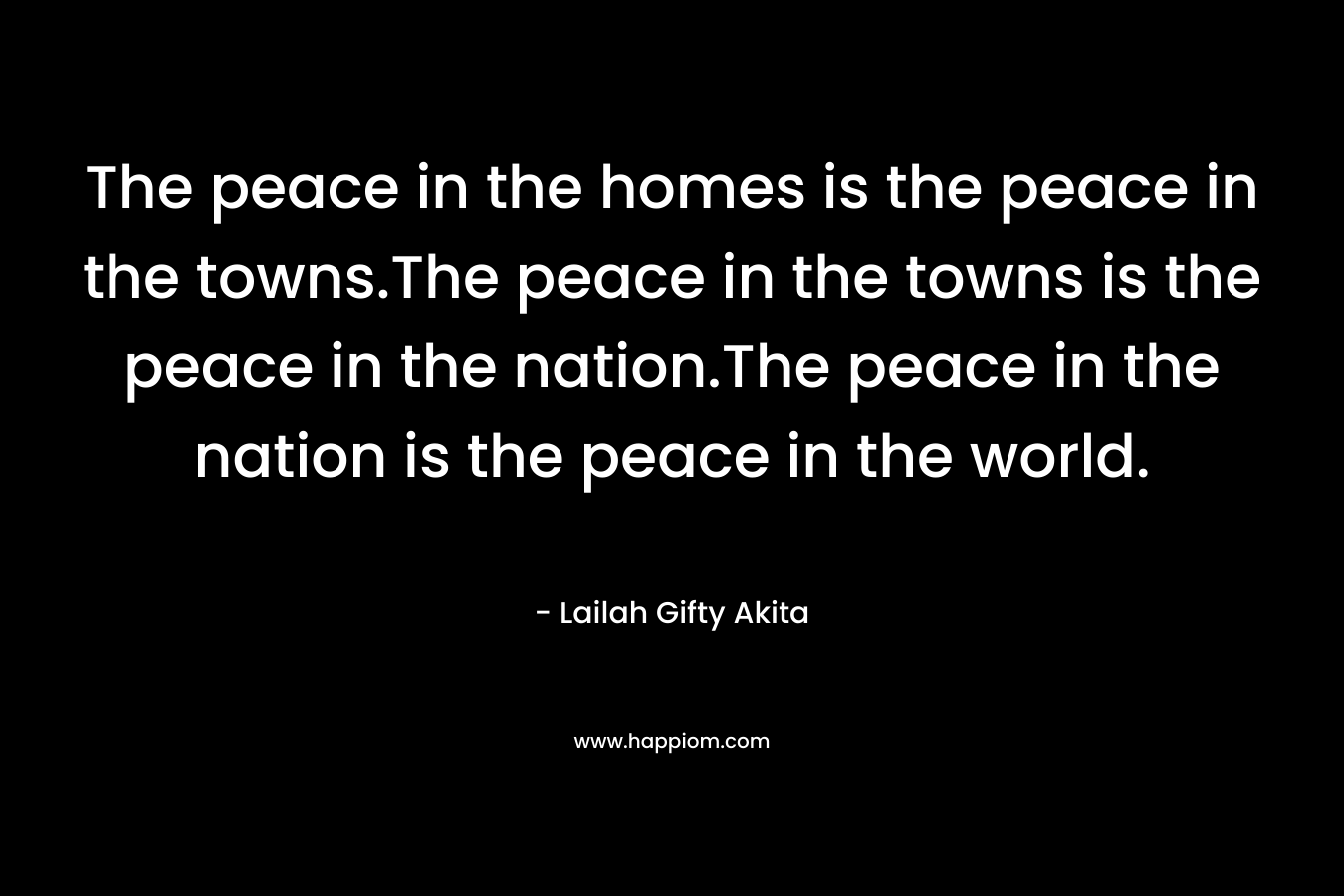 The peace in the homes is the peace in the towns.The peace in the towns is the peace in the nation.The peace in the nation is the peace in the world.