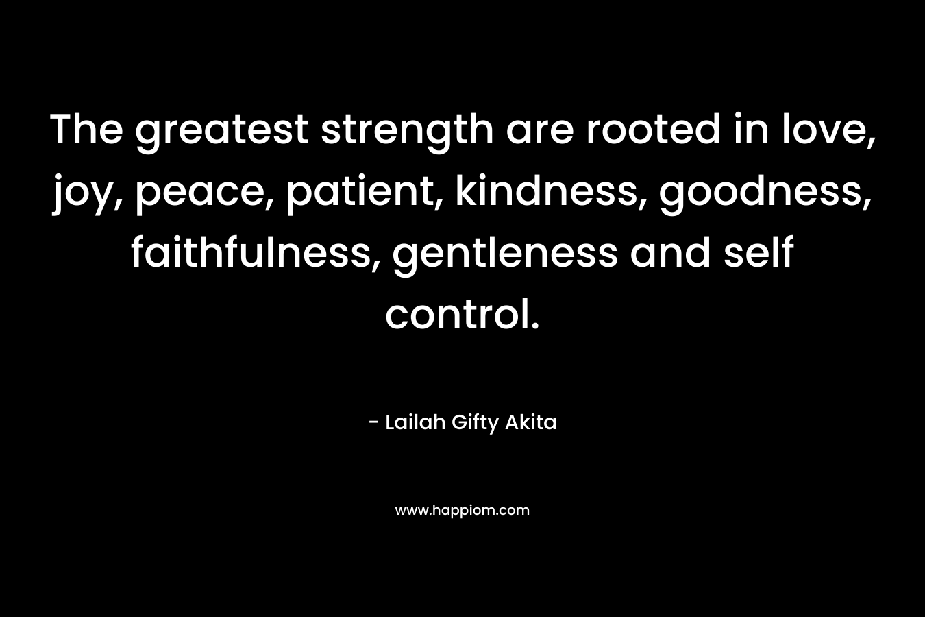 The greatest strength are rooted in love, joy, peace, patient, kindness, goodness, faithfulness, gentleness and self control. – Lailah Gifty Akita