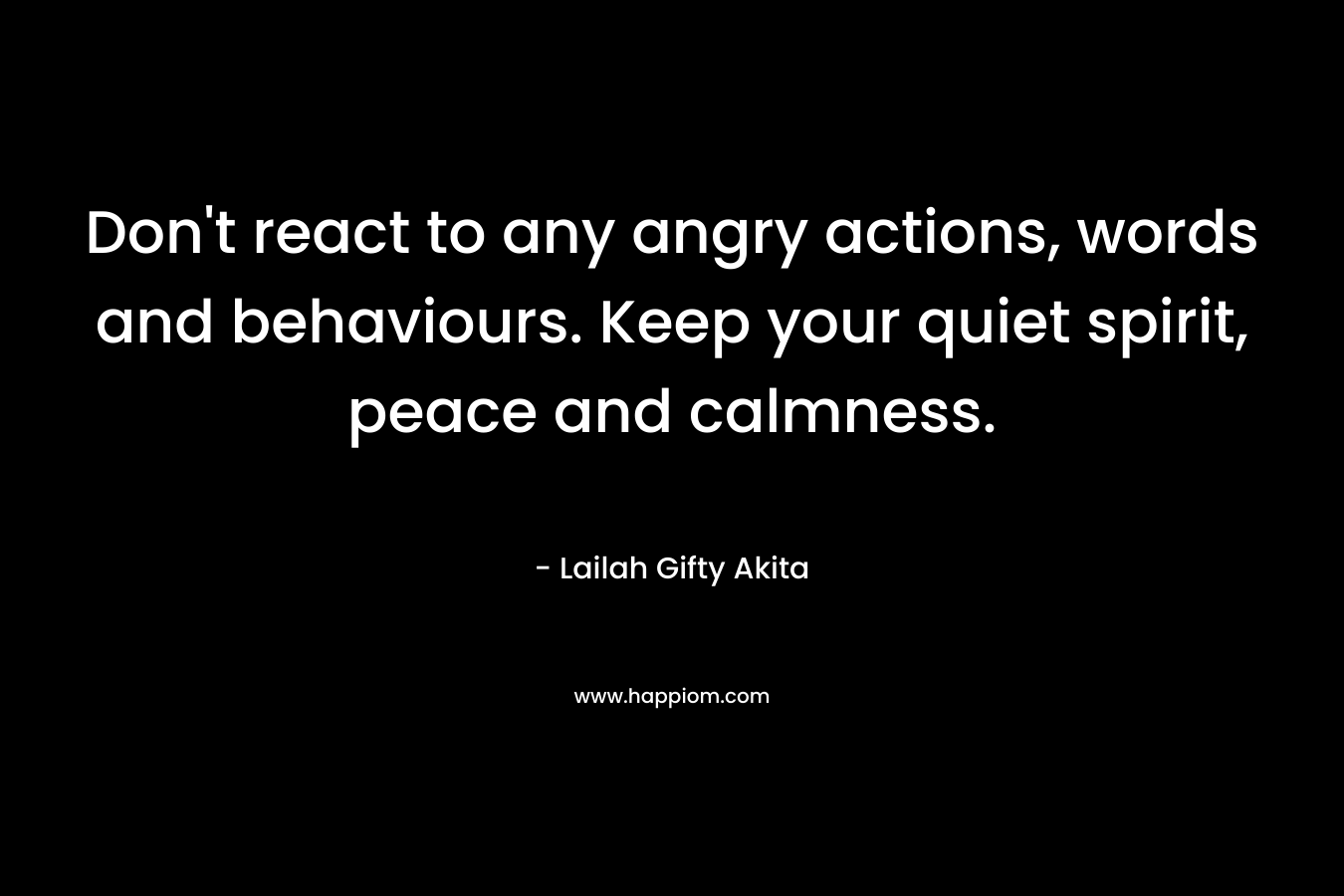 Don't react to any angry actions, words and behaviours. Keep your quiet spirit, peace and calmness.