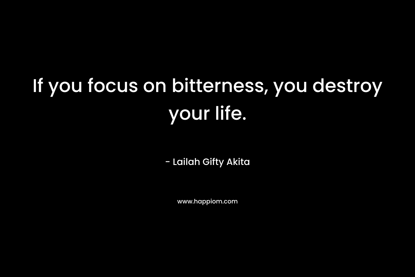 If you focus on bitterness, you destroy your life.