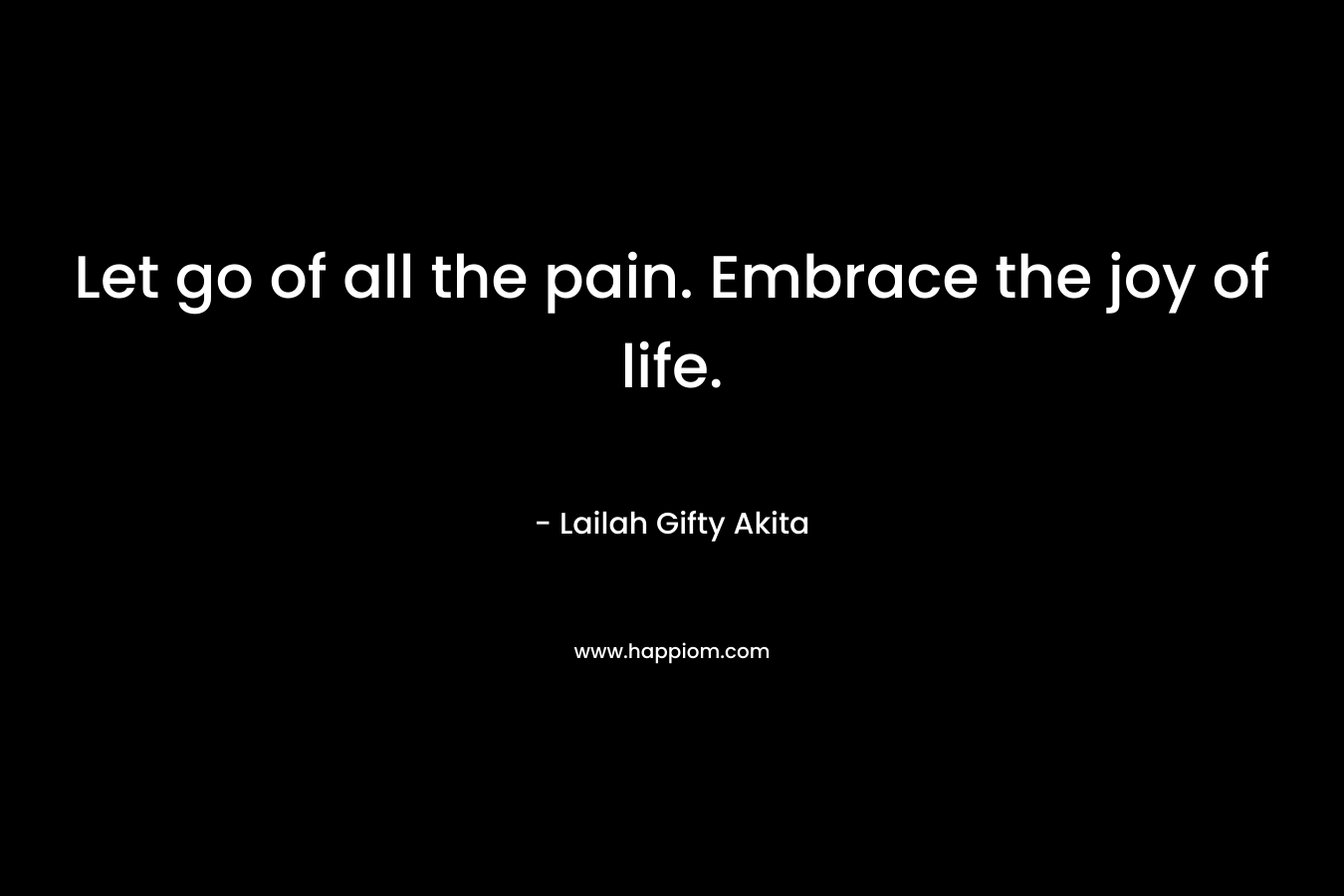 Let go of all the pain. Embrace the joy of life.