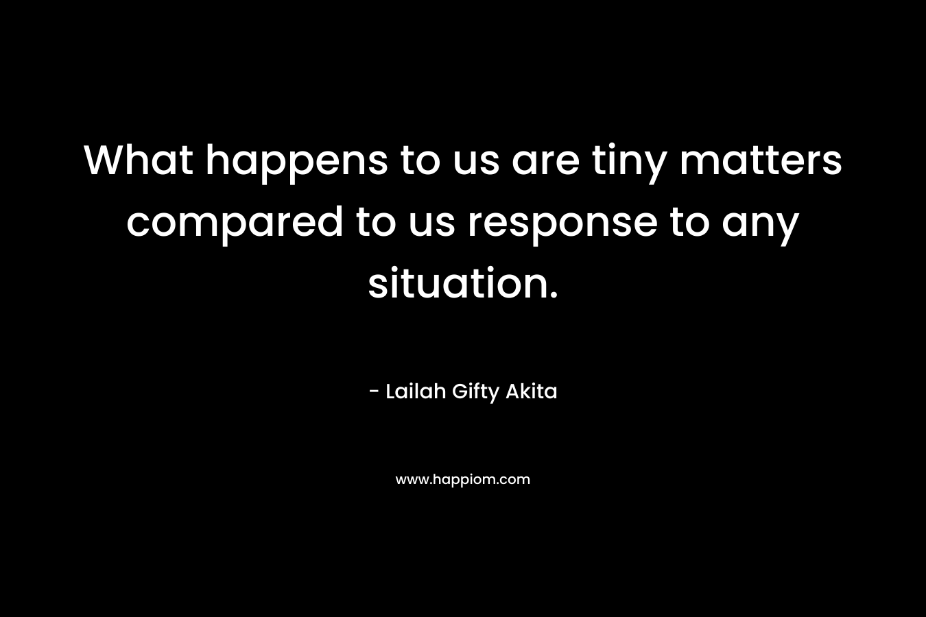 What happens to us are tiny matters compared to us response to any situation.
