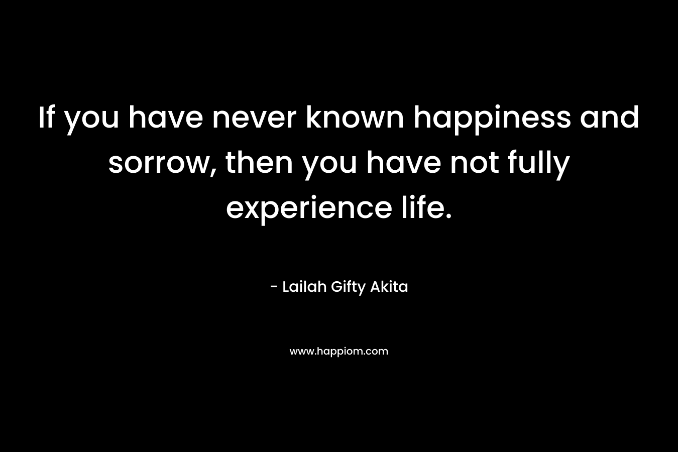If you have never known happiness and sorrow, then you have not fully experience life.