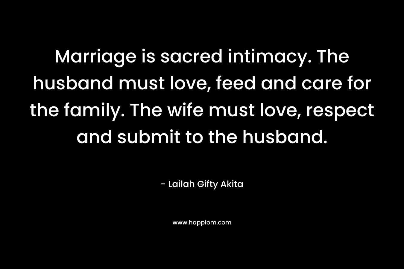 Marriage is sacred intimacy. The husband must love, feed and care for the family. The wife must love, respect and submit to the husband.