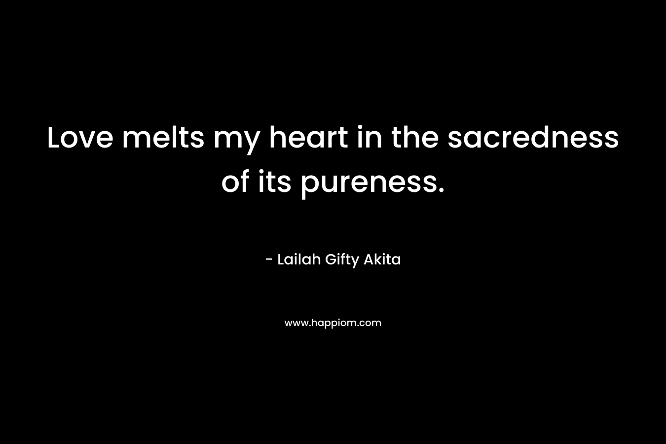 Love melts my heart in the sacredness of its pureness.