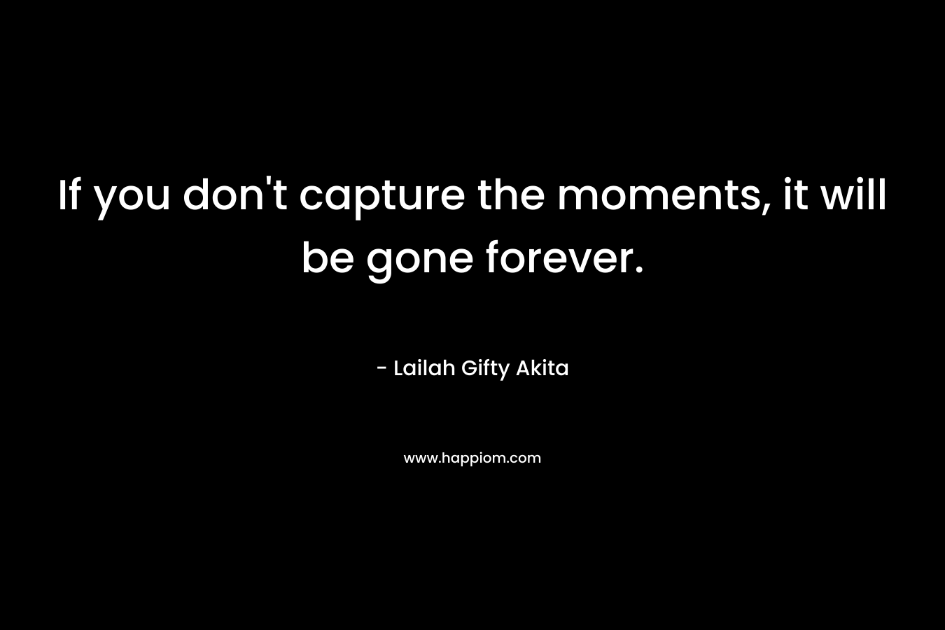 If you don't capture the moments, it will be gone forever.