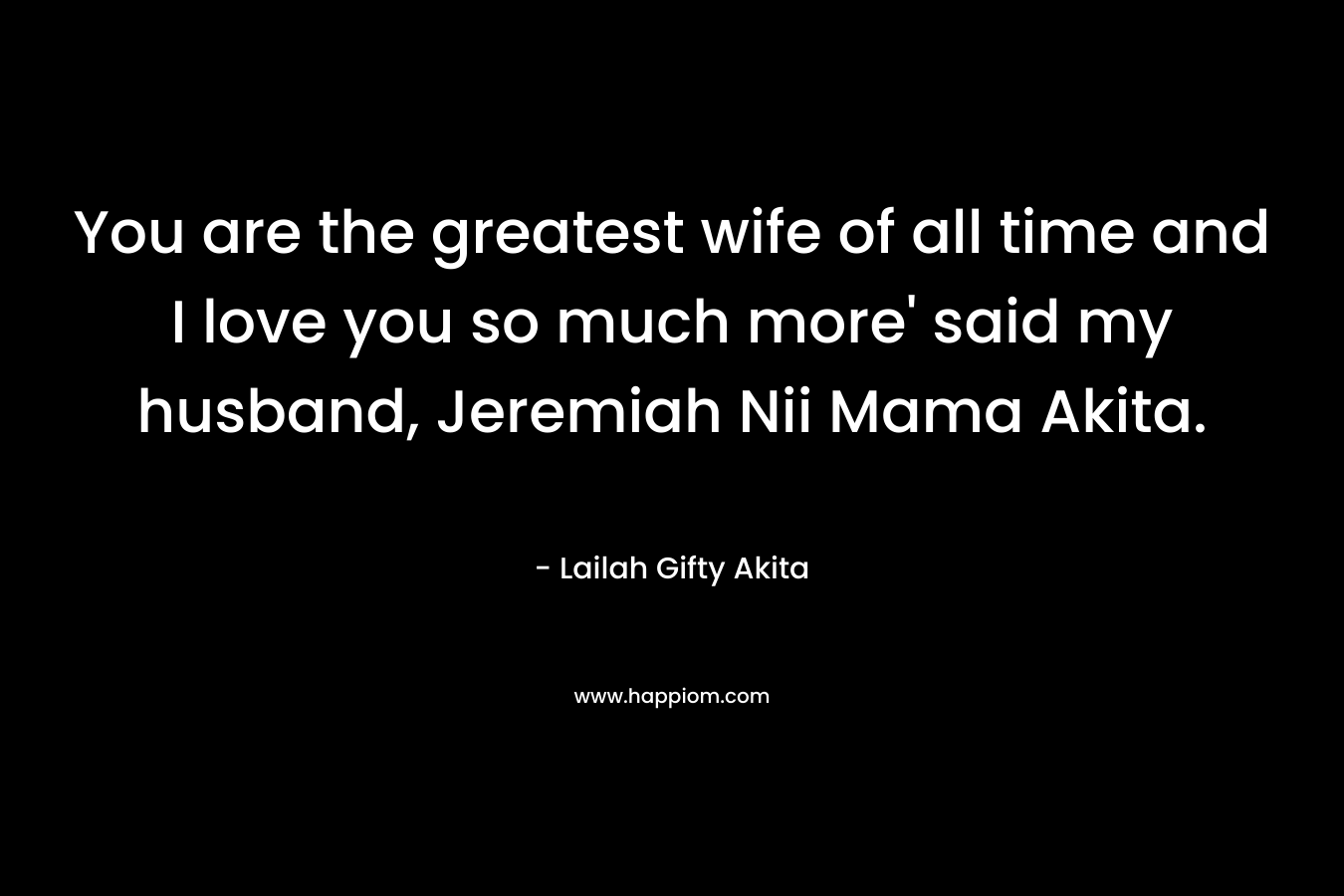 You are the greatest wife of all time and I love you so much more’ said my husband, Jeremiah Nii Mama Akita. – Lailah Gifty Akita