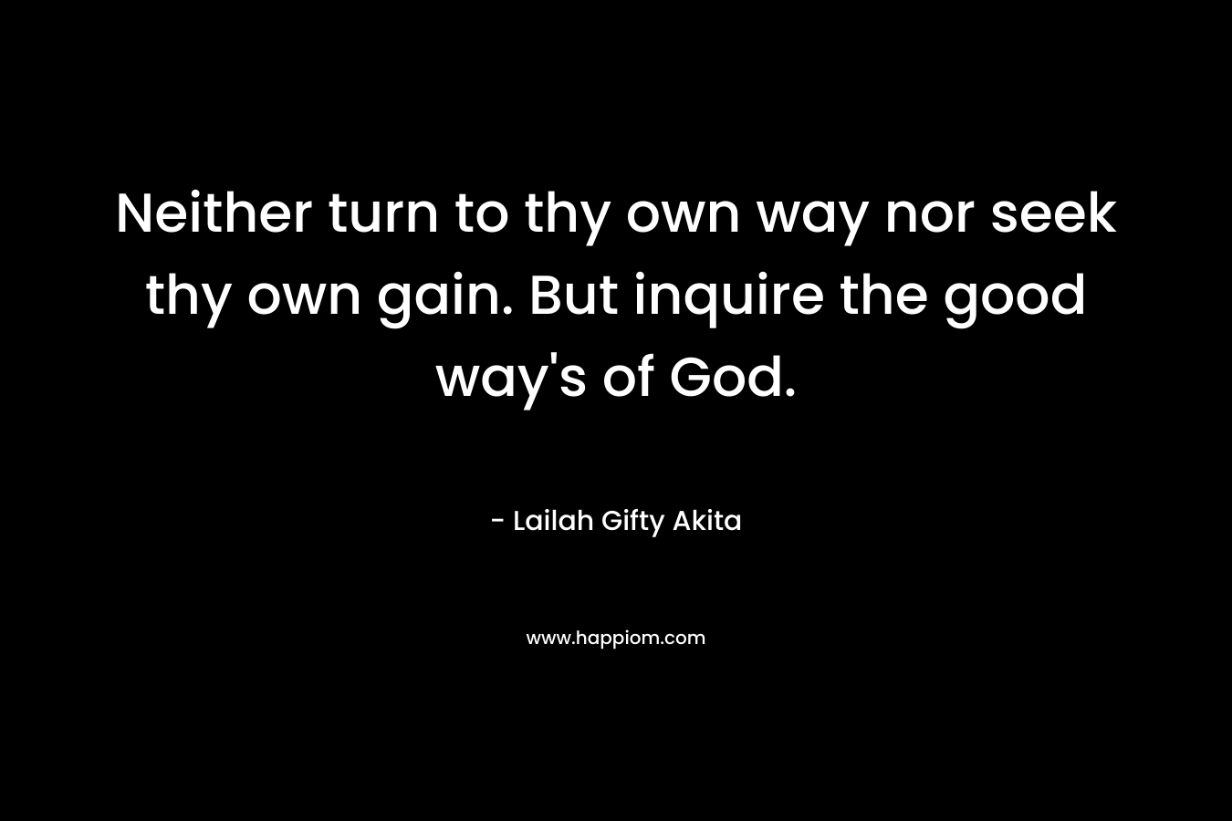 Neither turn to thy own way nor seek thy own gain. But inquire the good way's of God.