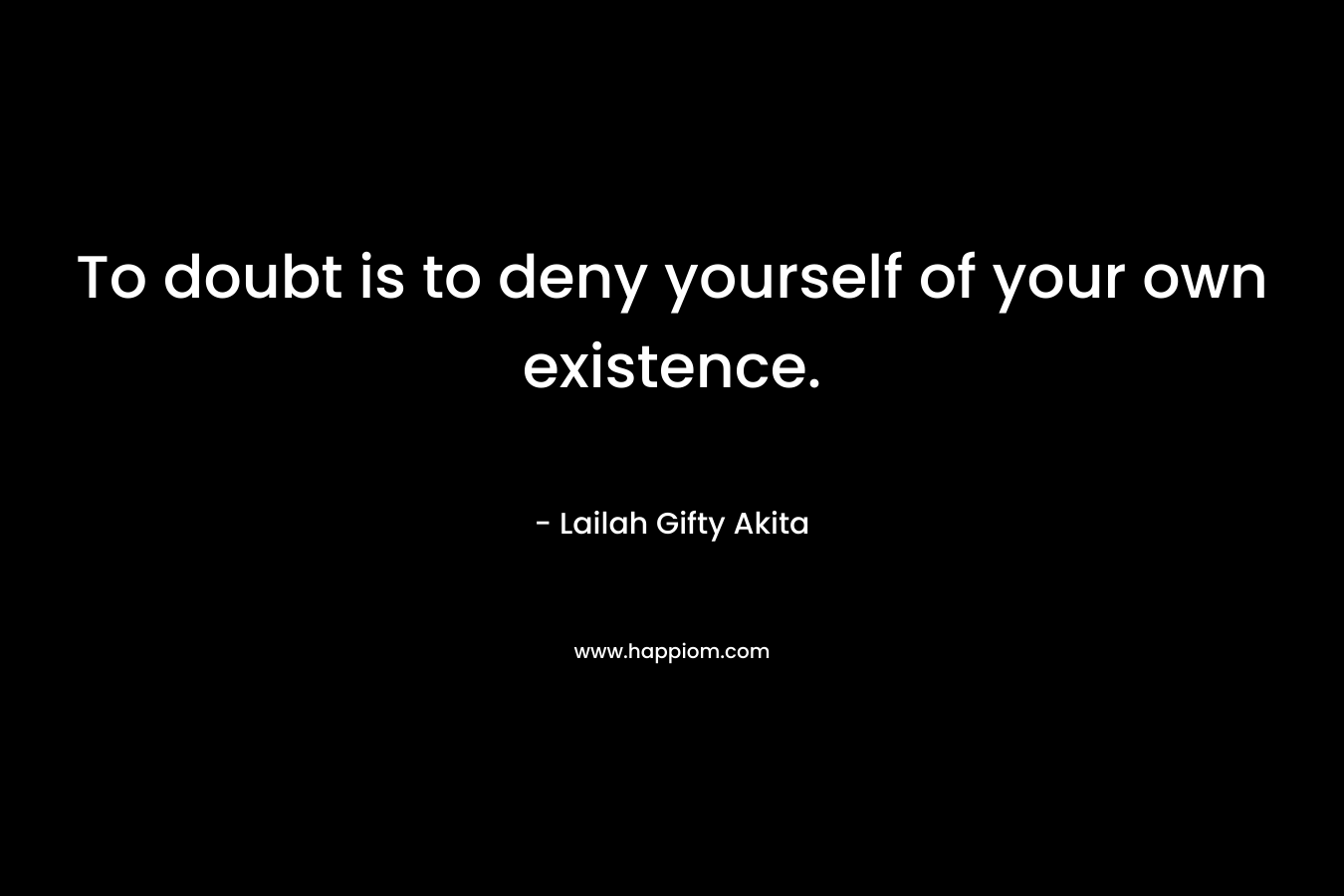 To doubt is to deny yourself of your own existence.
