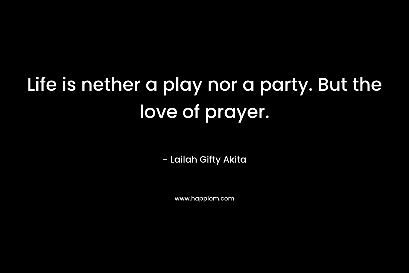 Life is nether a play nor a party. But the love of prayer.