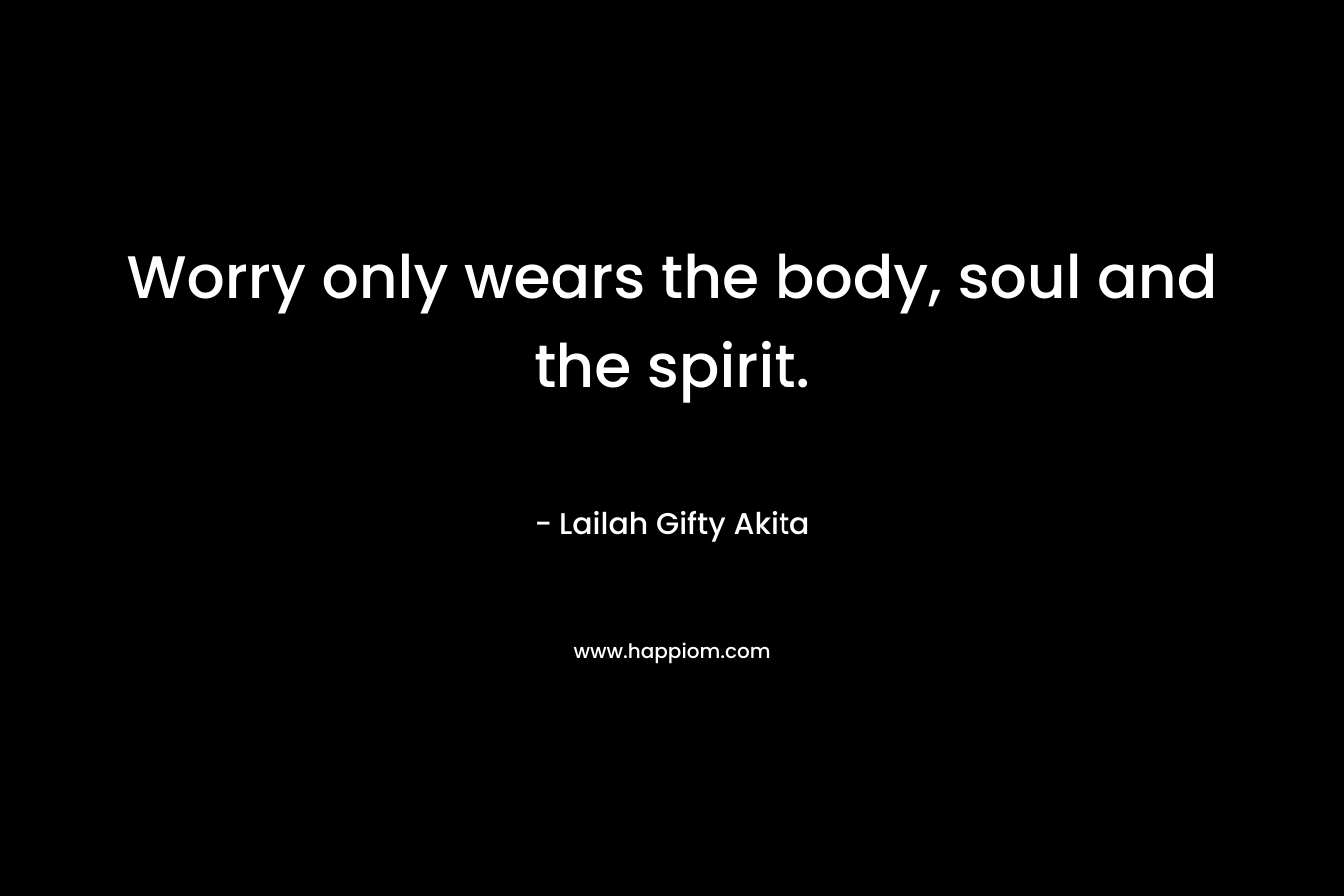 Worry only wears the body, soul and the spirit.