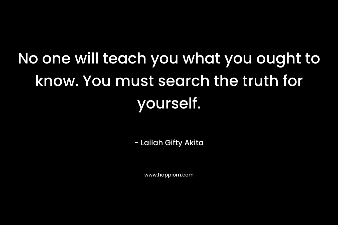 No one will teach you what you ought to know. You must search the truth for yourself.