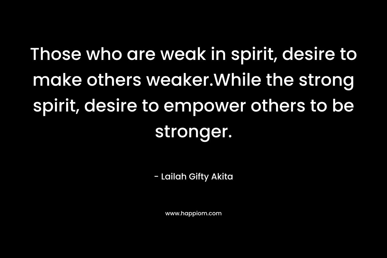 Those who are weak in spirit, desire to make others weaker.While the strong spirit, desire to empower others to be stronger.