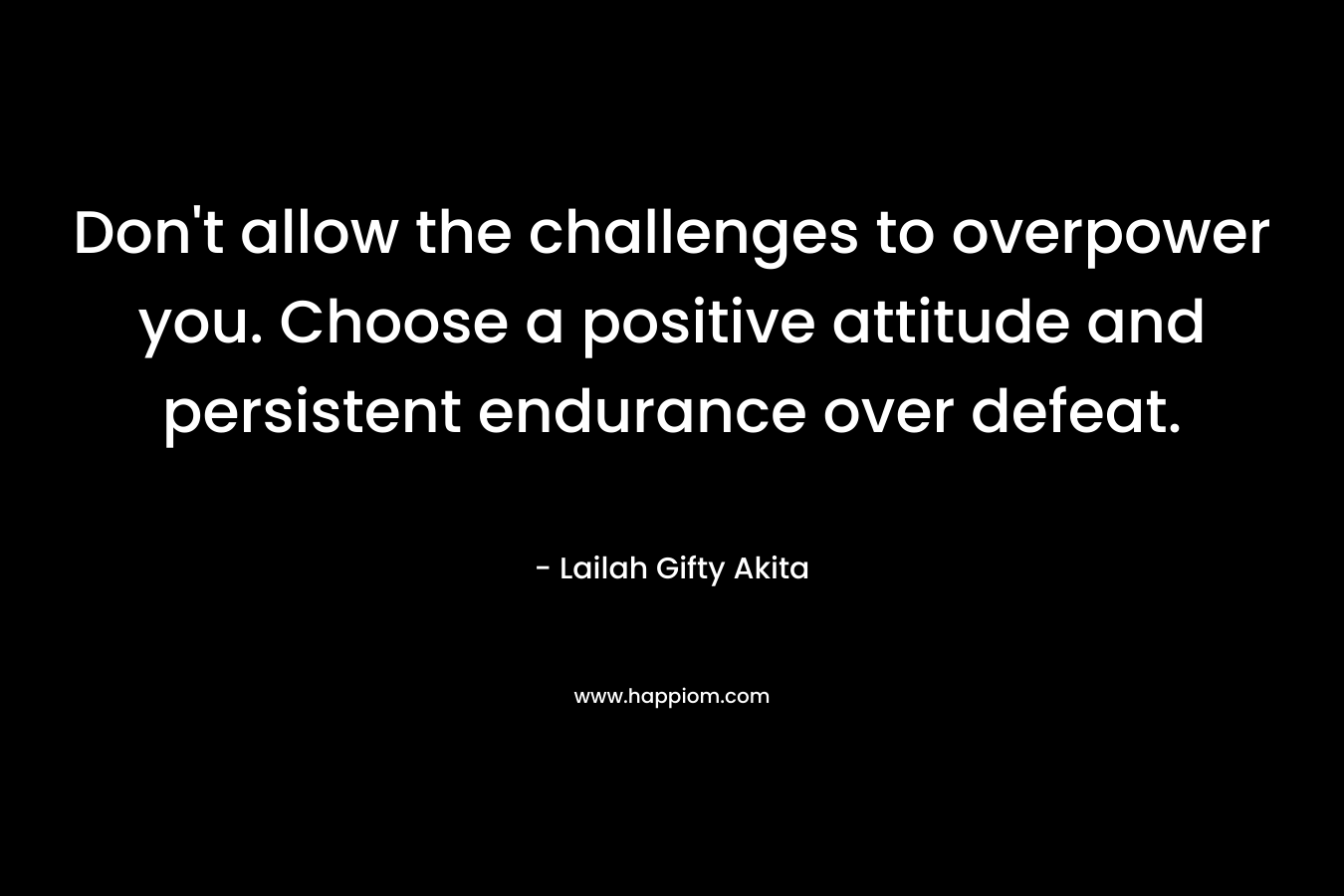 Don't allow the challenges to overpower you. Choose a positive attitude and persistent endurance over defeat.