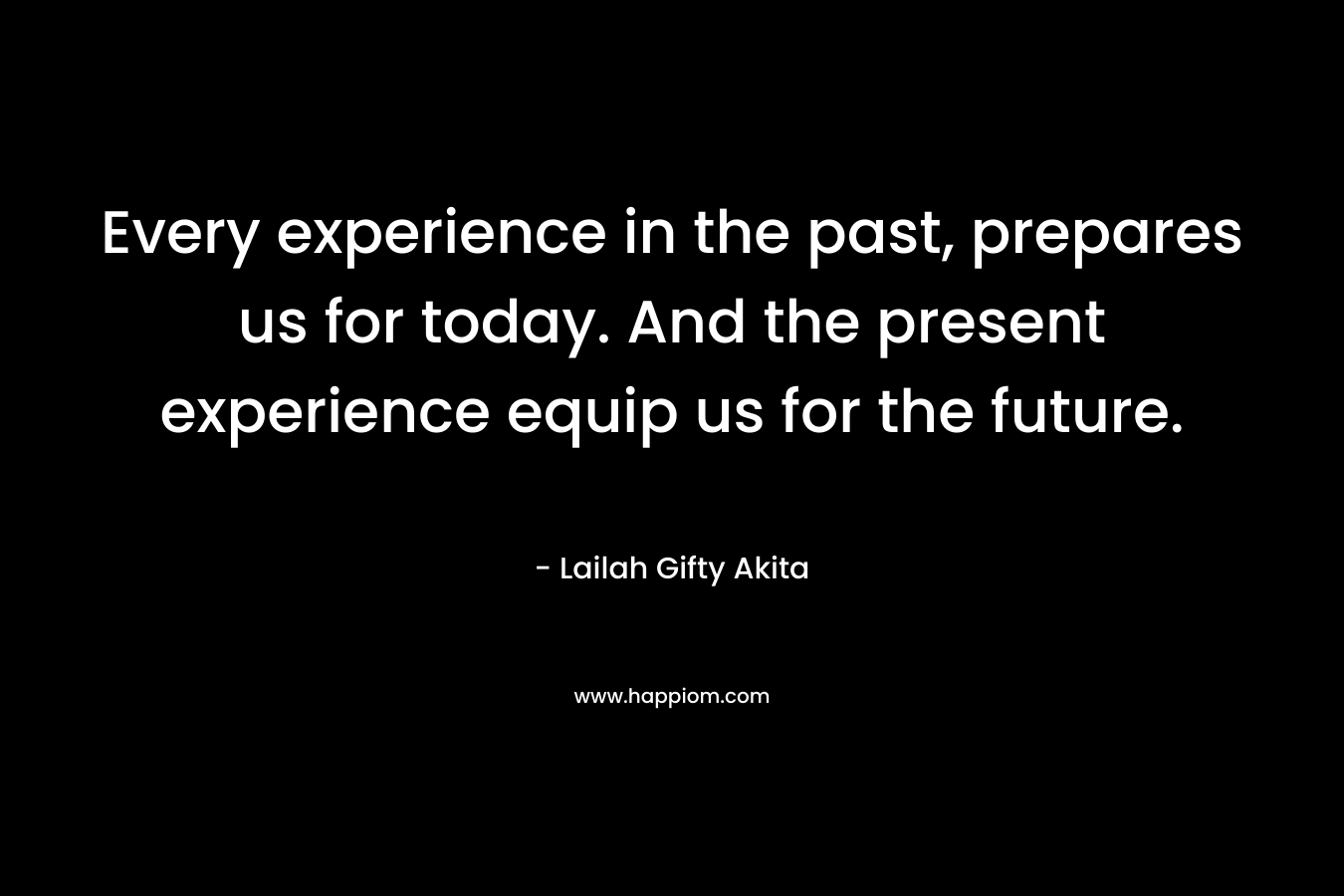 Every experience in the past, prepares us for today. And the present experience equip us for the future. – Lailah Gifty Akita