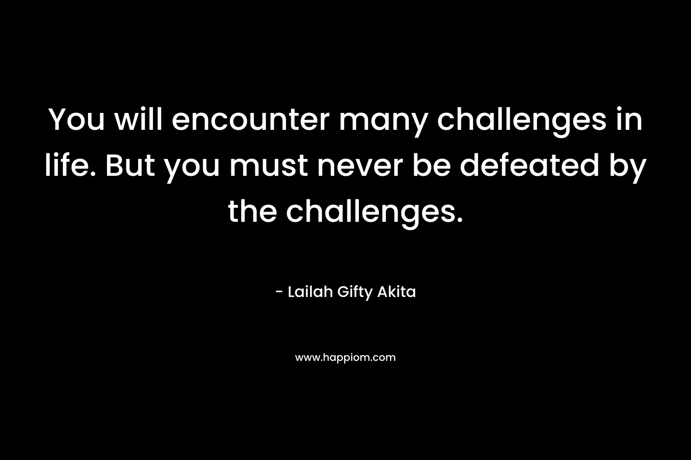 You will encounter many challenges in life. But you must never be defeated by the challenges.