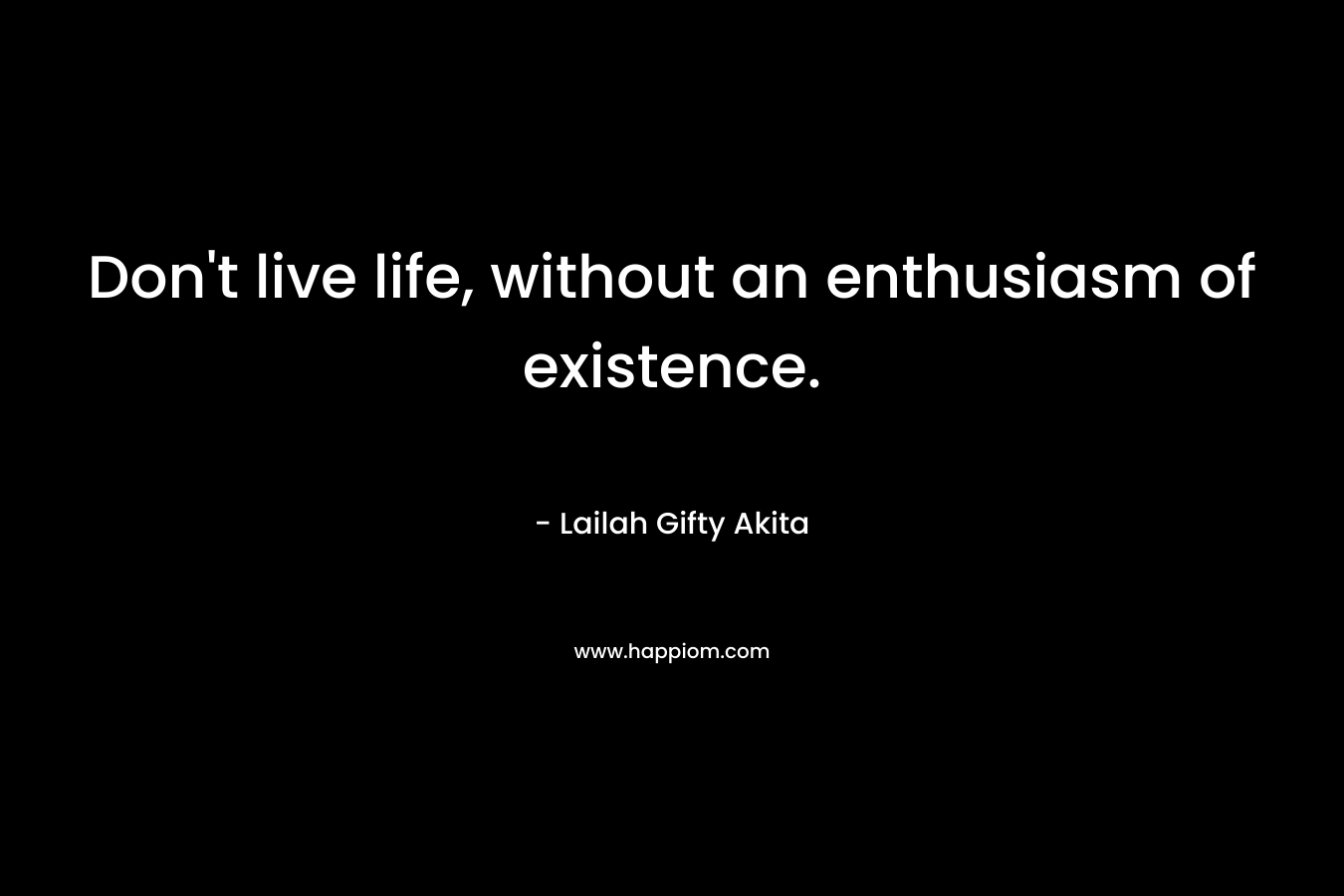 Don't live life, without an enthusiasm of existence.