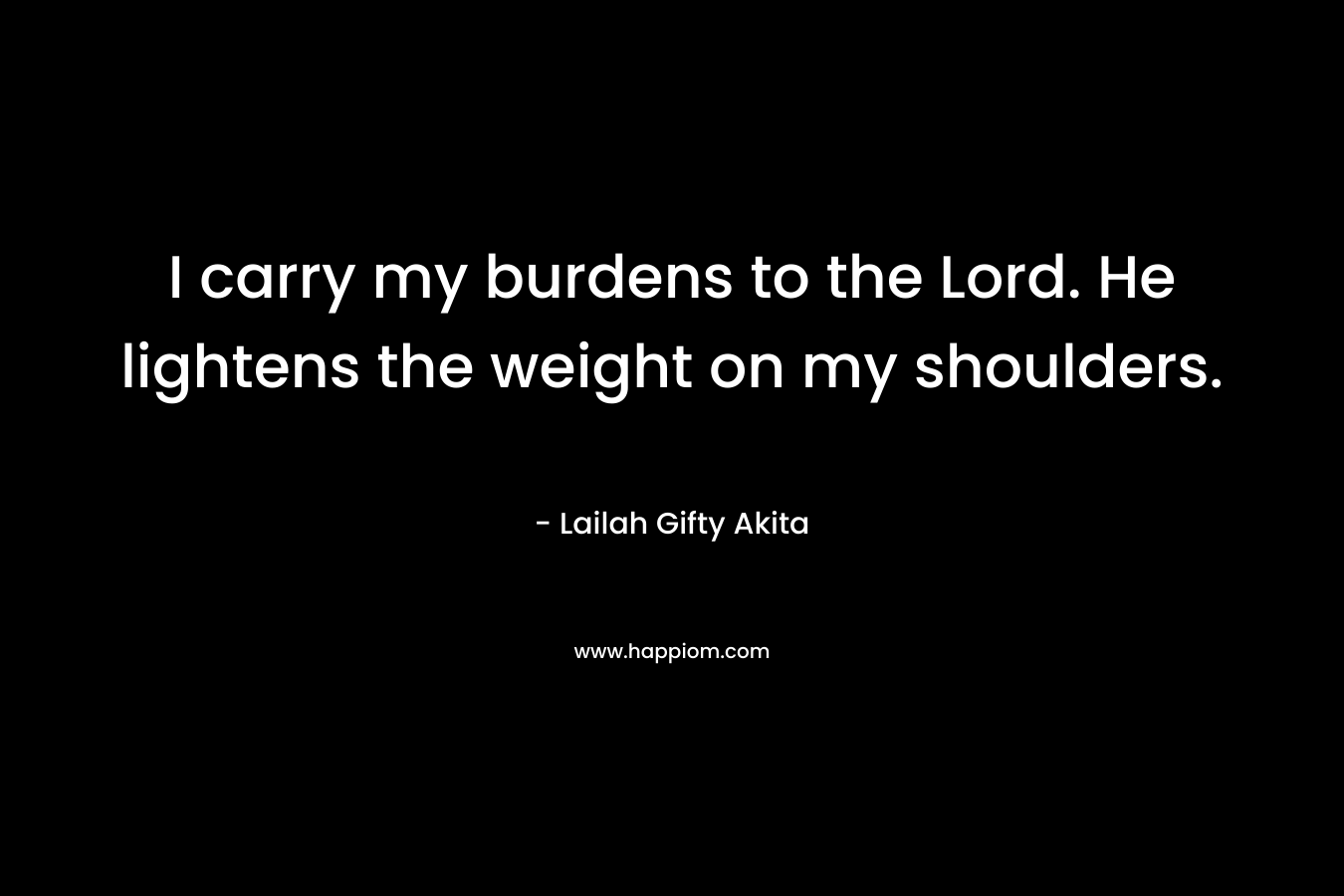 I carry my burdens to the Lord. He lightens the weight on my shoulders. – Lailah Gifty Akita