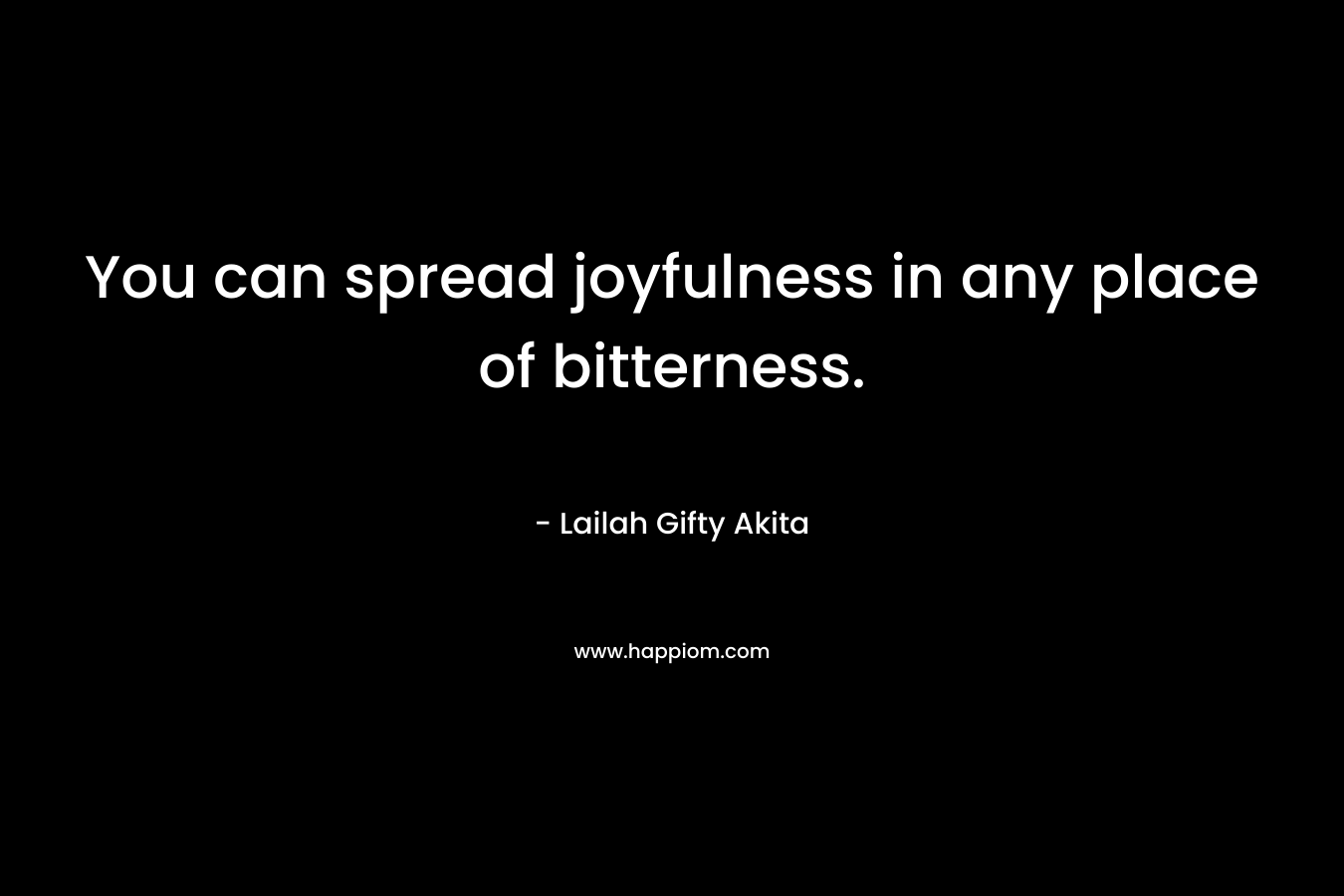 You can spread joyfulness in any place of bitterness.