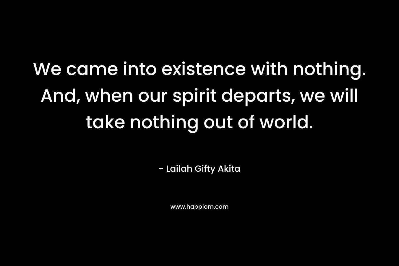 We came into existence with nothing. And, when our spirit departs, we will take nothing out of world. – Lailah Gifty Akita