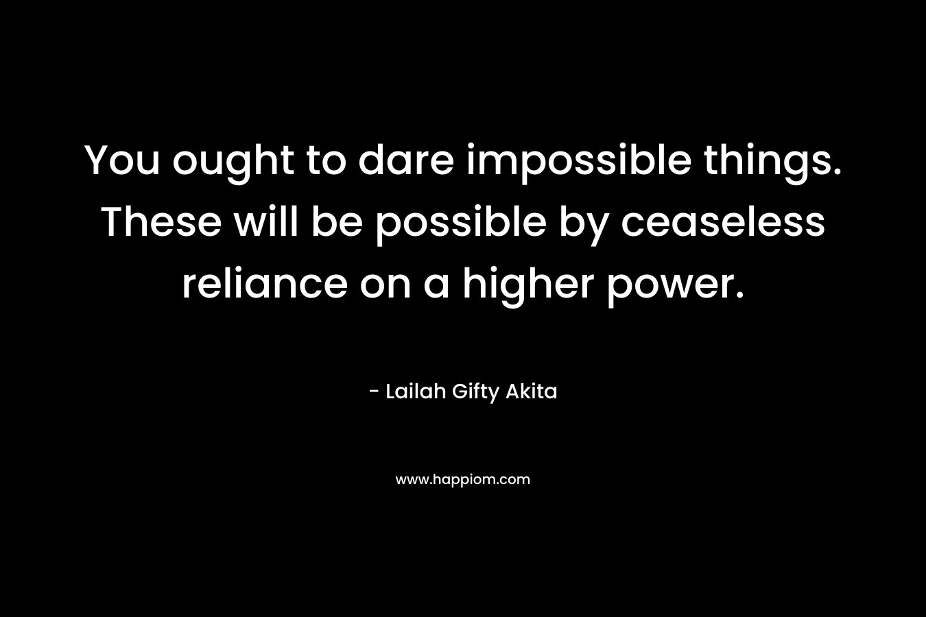You ought to dare impossible things. These will be possible by ceaseless reliance on a higher power. – Lailah Gifty Akita
