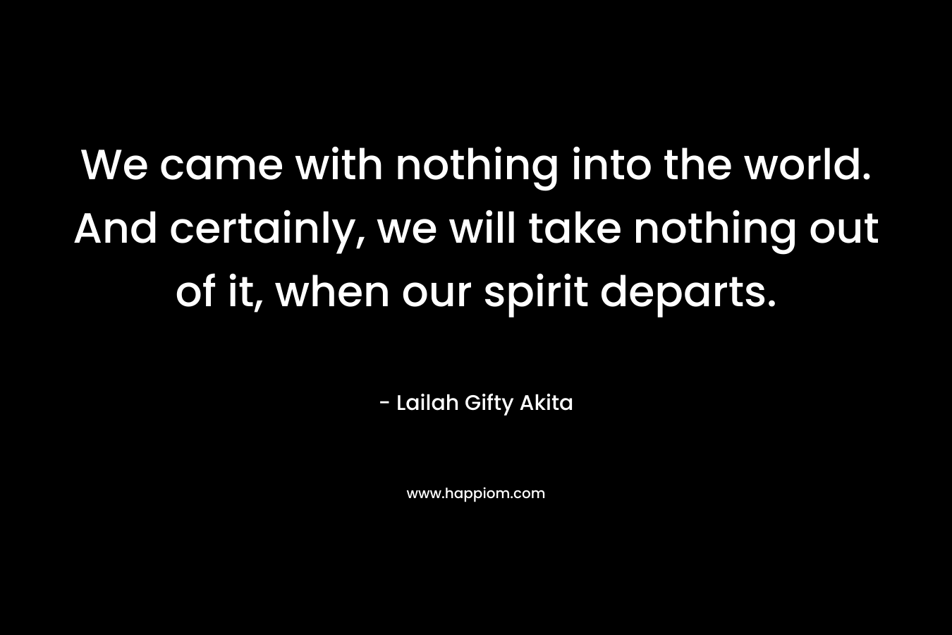 We came with nothing into the world. And certainly, we will take nothing out of it, when our spirit departs. – Lailah Gifty Akita