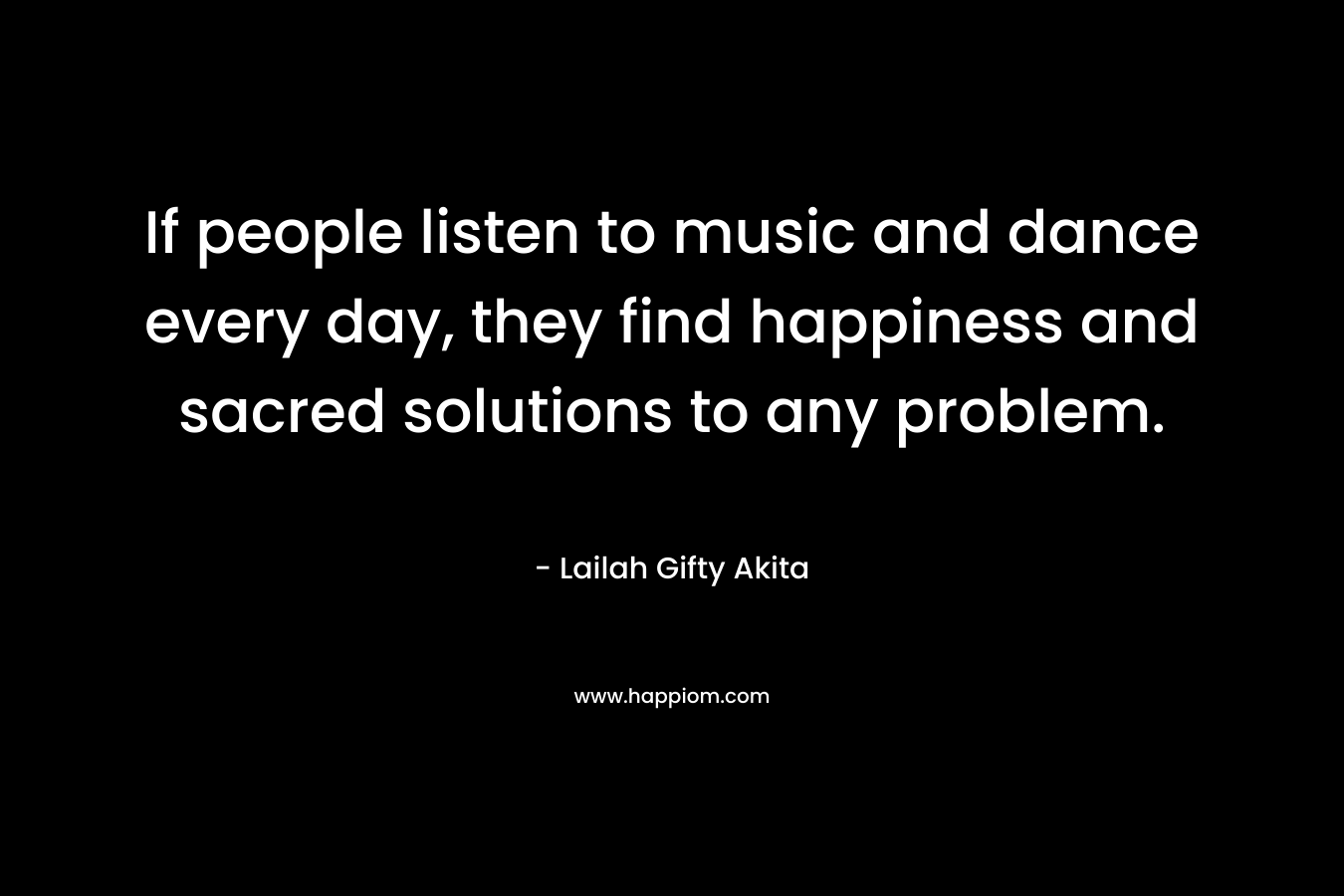 If people listen to music and dance every day, they find happiness and sacred solutions to any problem.