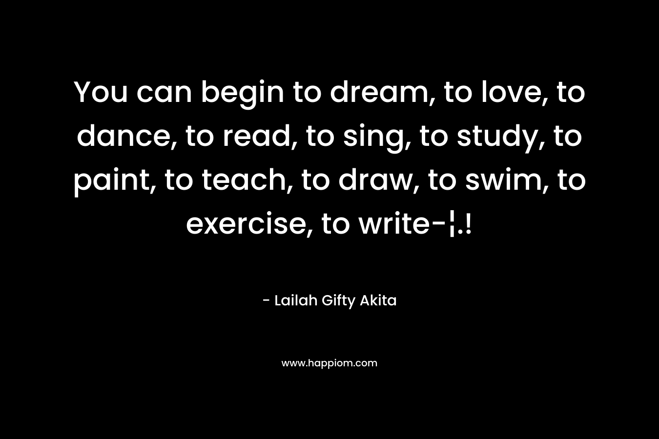 You can begin to dream, to love, to dance, to read, to sing, to study, to paint, to teach, to draw, to swim, to exercise, to write-¦.!