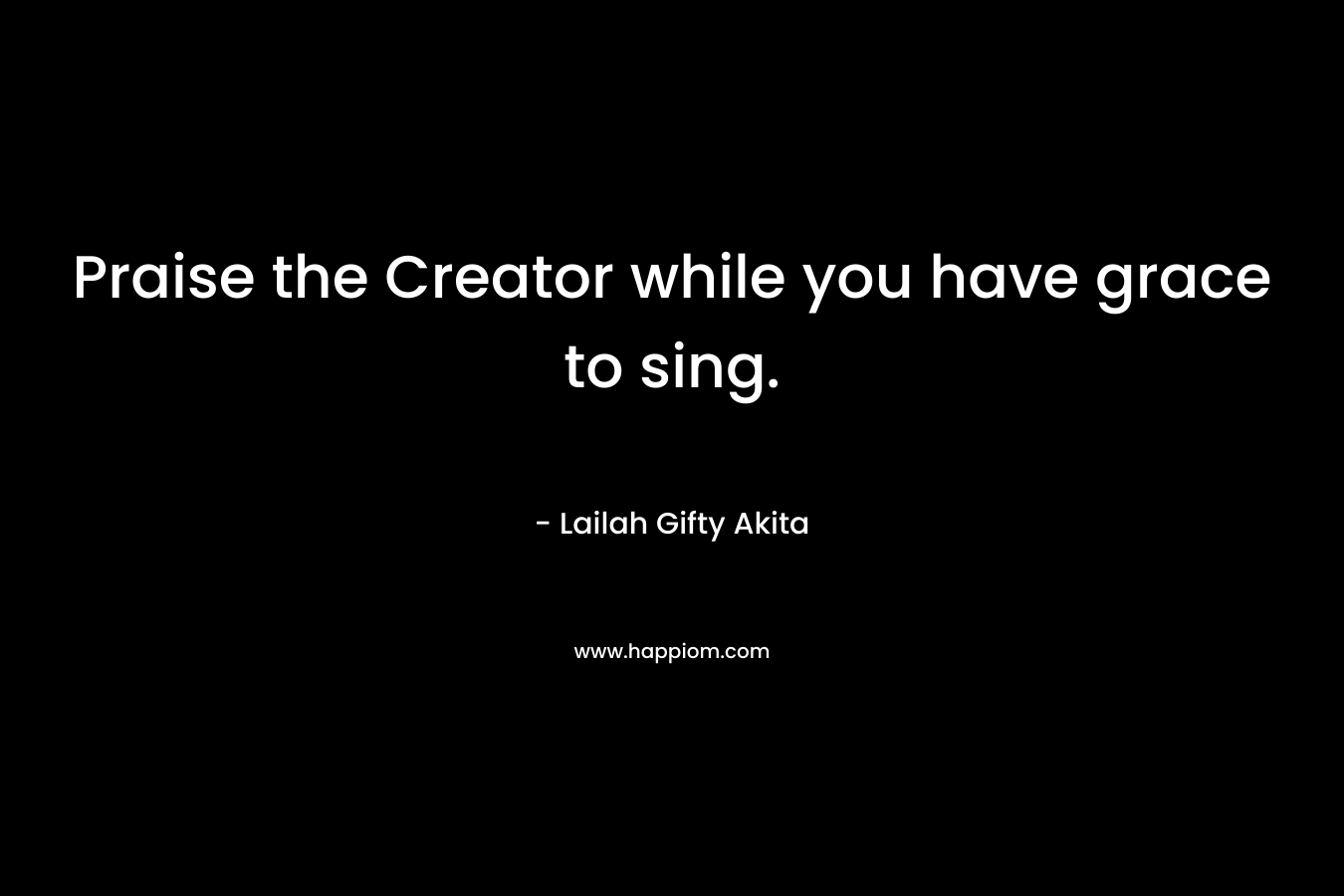 Praise the Creator while you have grace to sing.