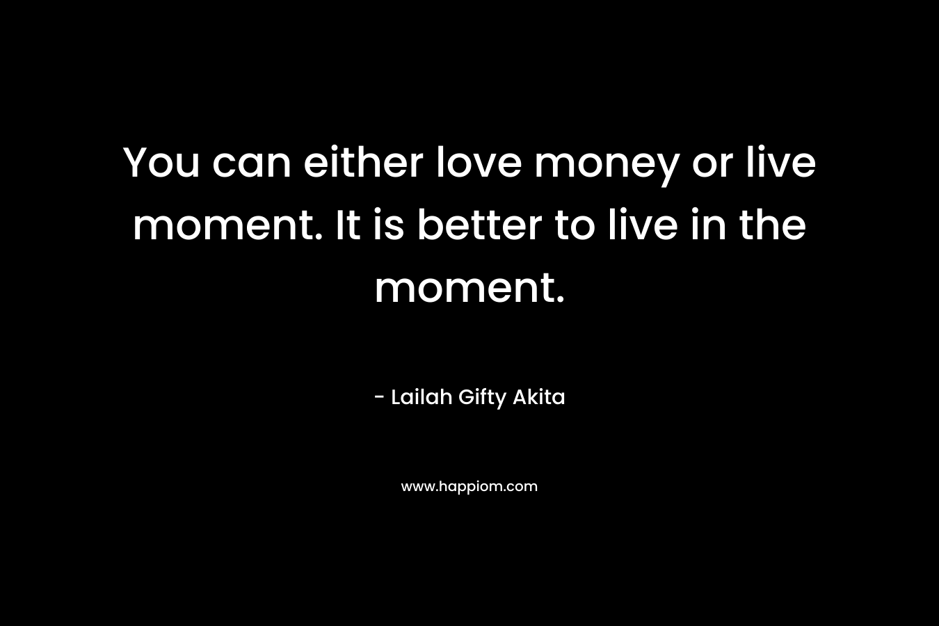 You can either love money or live moment. It is better to live in the moment.