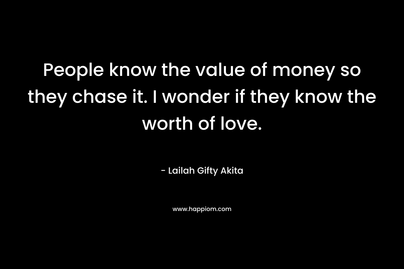 People know the value of money so they chase it. I wonder if they know the worth of love.