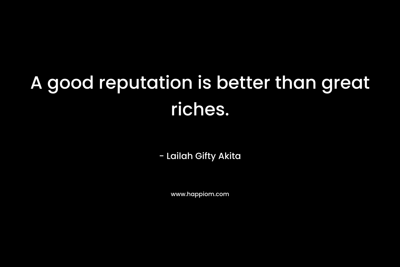 A good reputation is better than great riches.