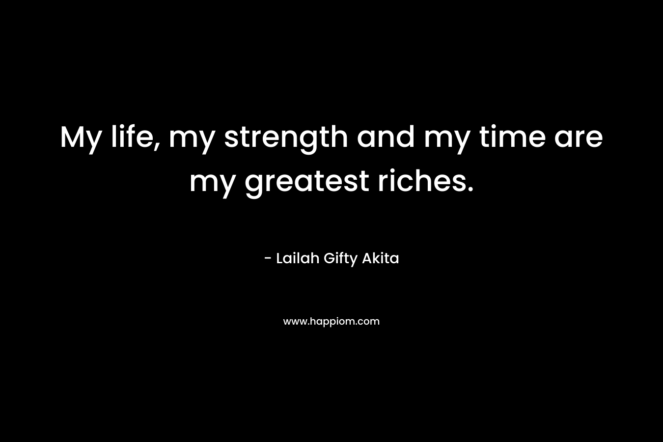 My life, my strength and my time are my greatest riches.