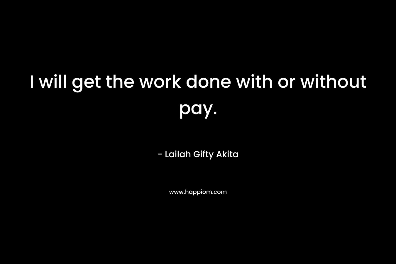 I will get the work done with or without pay.