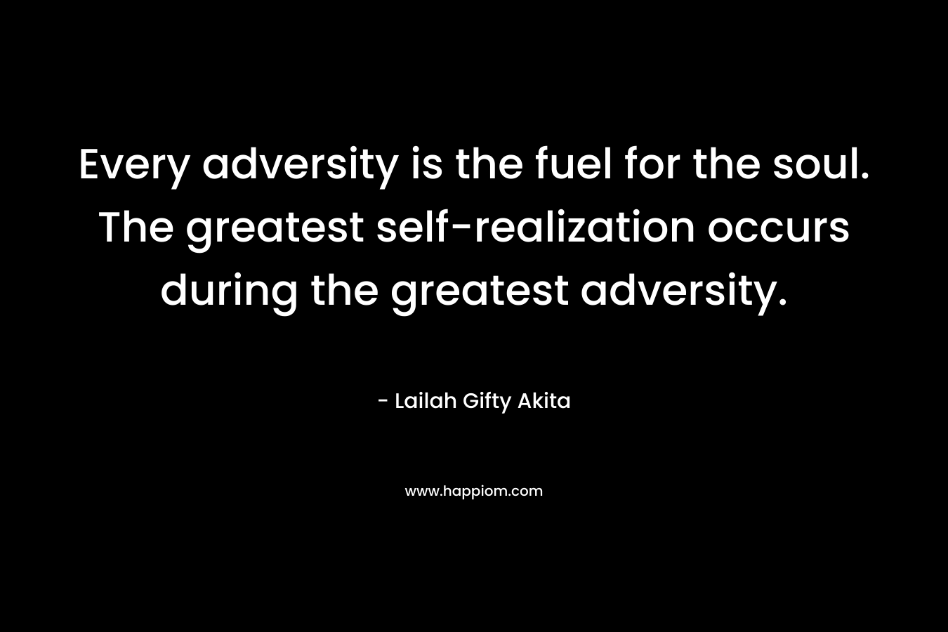 Every adversity is the fuel for the soul. The greatest self-realization occurs during the greatest adversity.