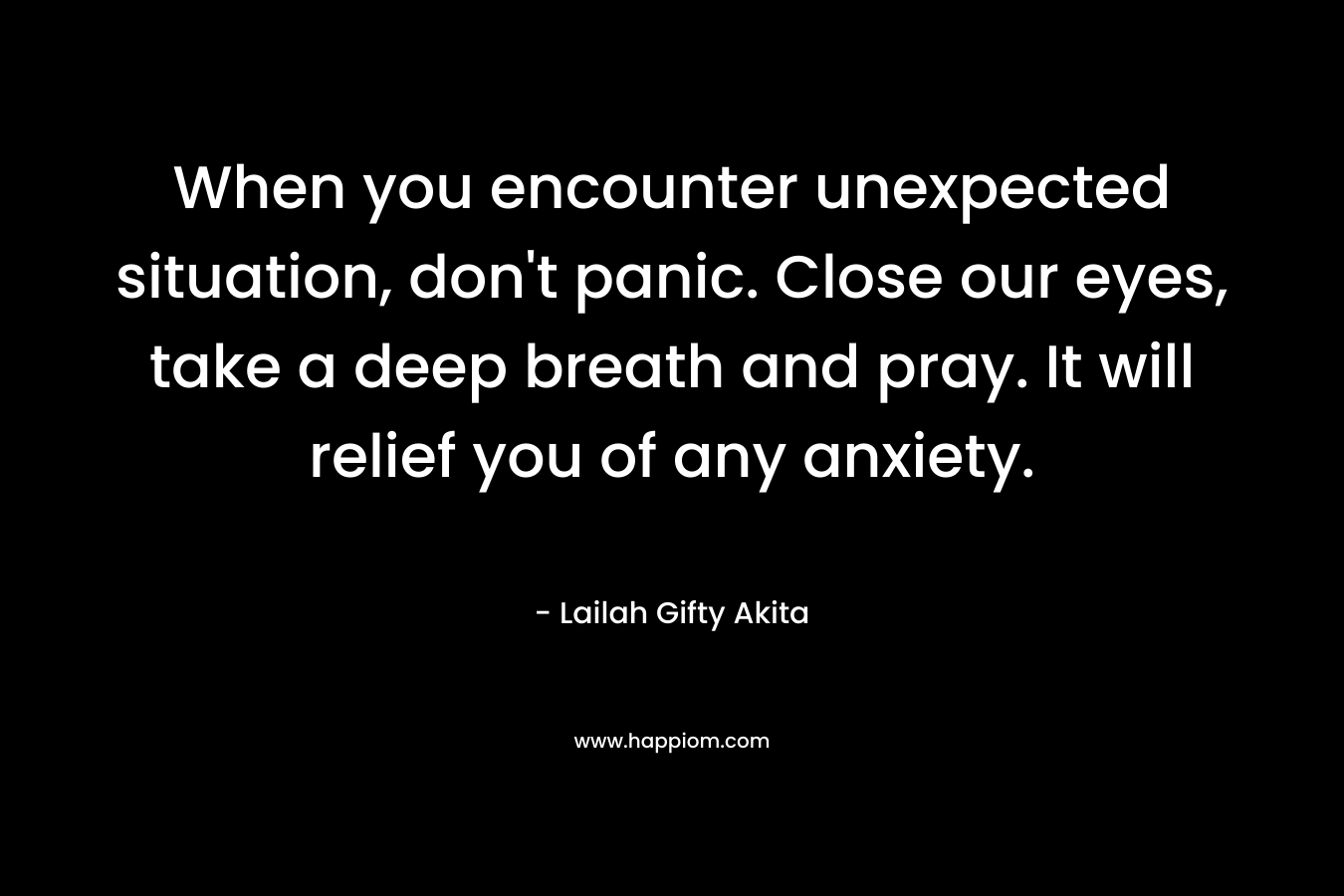 When you encounter unexpected situation, don't panic. Close our eyes, take a deep breath and pray. It will relief you of any anxiety.