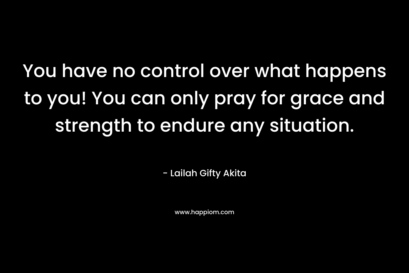 You have no control over what happens to you! You can only pray for grace and strength to endure any situation.